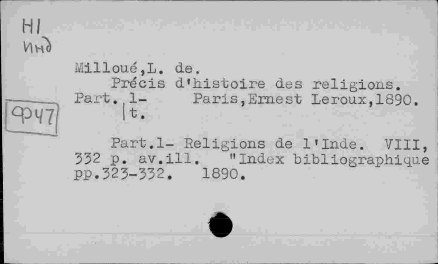 ﻿HI
Инс)
ФЧ7
Milloué,L.
Precis
Part. 1-
11 •
de.
d'histoire des religions.
Paris,Ernest Leroux,1890.
Part.l- Religions de l'Inde. VIII, 532 p. av.ill. "Index bibliographique PP.323-332. 1890.